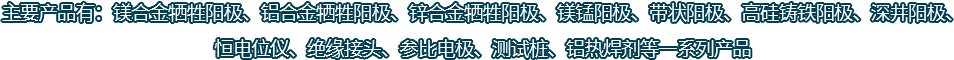 主要產(chǎn)品有：鎂合金犧牲陽(yáng)極、鋁合金犧牲陽(yáng)極、鋅合金犧牲陽(yáng)極、鎂錳陽(yáng)極、帶狀陽(yáng)極、高硅鑄鐵陽(yáng)極、深井陽(yáng)極、恒電位儀、絕緣接頭、參比電極、測(cè)試樁、鋁熱焊劑等一系列產(chǎn)品